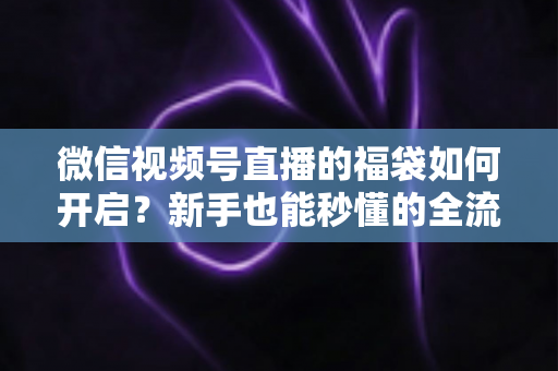 微信视频号直播的福袋如何开启?新手也能秒懂的全流程福袋玩法指南 微信视频号直播的福袋如何开启?新手也能秒懂的全流程福袋玩法指南