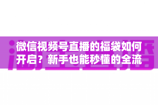 微信视频号直播的福袋如何开启?新手也能秒懂的全流程福袋玩法指南 微信视频号直播的福袋如何开启?新手也能秒懂的全流程福袋玩法指南