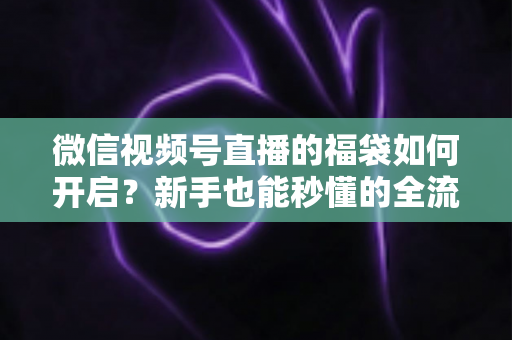 微信视频号直播的福袋如何开启？新手也能秒懂的全流程福袋玩法指南