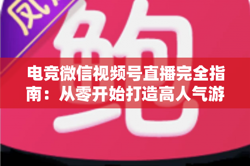 电竞微信视频号直播完全指南：从零开始打造高人气游戏直播间的实战宝典