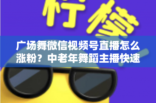 广场舞微信视频号直播怎么涨粉？中老年舞蹈主播快速吸粉实战指南