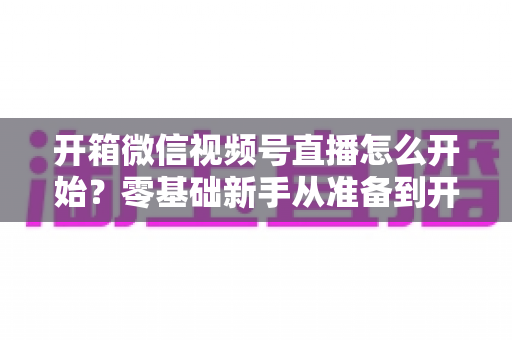 开箱微信视频号直播怎么开始？零基础新手从准备到开播的完整实战指南