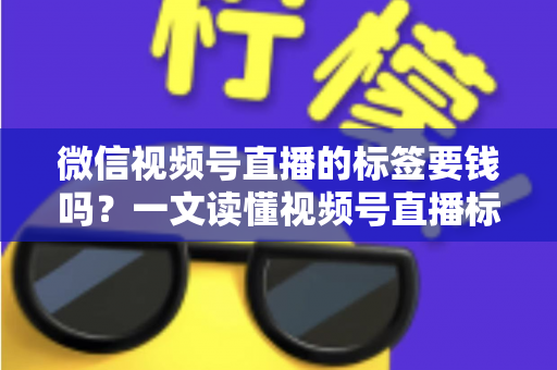 微信视频号直播的标签要钱吗？一文读懂视频号直播标签的收费真相与免费运营技巧