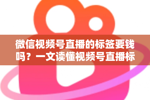 微信视频号直播的标签要钱吗？一文读懂视频号直播标签的收费真相与免费运营技巧