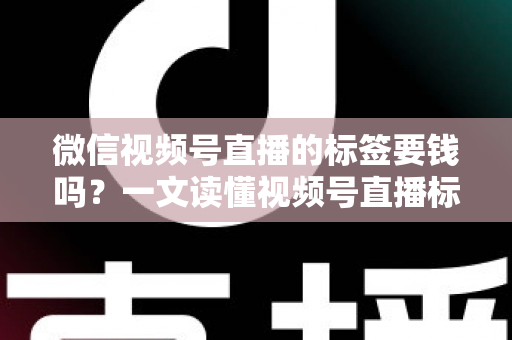 微信视频号直播的标签要钱吗？一文读懂视频号直播标签的收费真相与免费运营技巧