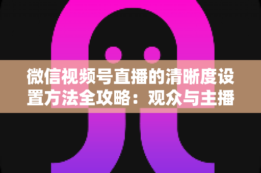 微信视频号直播的清晰度设置方法全攻略:观众与主播双向调优实操指南 微信视频号直播的清晰度设置方法全攻略:观众与主播双向调优实操指南