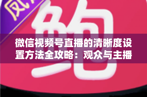 微信视频号直播的清晰度设置方法全攻略:观众与主播双向调优实操指南 微信视频号直播的清晰度设置方法全攻略:观众与主播双向调优实操指南