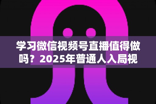 学习微信视频号直播值得做吗?2025年普通人入局视频号直播的全面分析与实战指南 学习微信视频号直播值得做吗?2025年普通人入局视频号直播的全面分析与实战指南