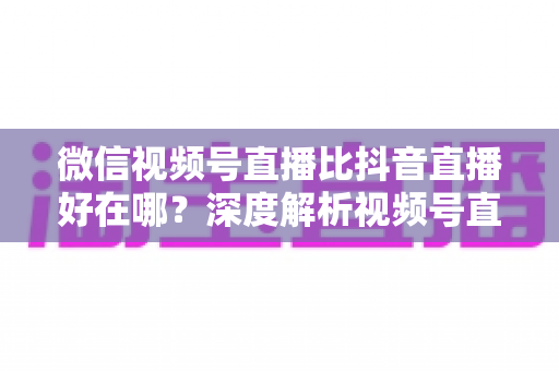 微信视频号直播比抖音直播好在哪?深度解析视频号直播七大核心优势与商家破局之道 微信视频号直播比抖音直播好在哪?深度解析视频号直播七大核心优势与商家破局之道