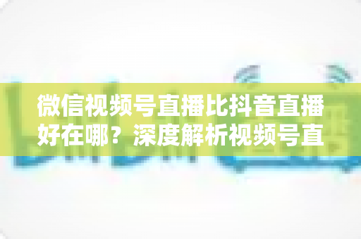 微信视频号直播比抖音直播好在哪?深度解析视频号直播七大核心优势与商家破局之道 微信视频号直播比抖音直播好在哪?深度解析视频号直播七大核心优势与商家破局之道