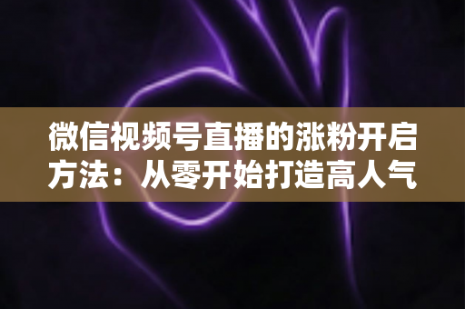 微信视频号直播的涨粉开启方法：从零开始打造高人气直播间的完整指南