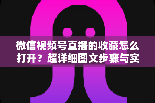 微信视频号直播的收藏怎么打开？超详细图文步骤与实用技巧全解析