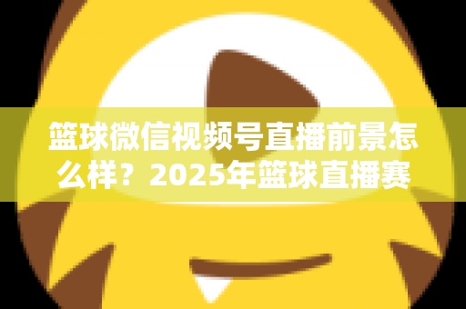 篮球微信视频号直播前景怎么样？2025年篮球直播赛道机遇、变现路径与实战策略深度解析