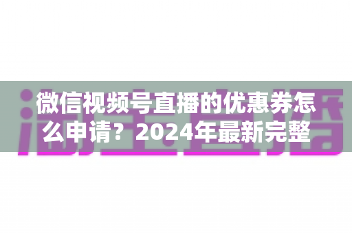 微信视频号直播的优惠券怎么申请？2024年最新完整申请教程与运营技巧全解析