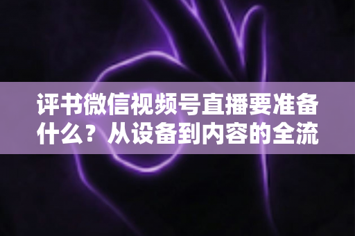 评书微信视频号直播要准备什么？从设备到内容的全流程筹备指南，助你首播人气爆棚