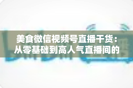 美食微信视频号直播干货:从零基础到高人气直播间的实战全攻略 美食微信视频号直播干货:从零基础到高人气直播间的实战全攻略