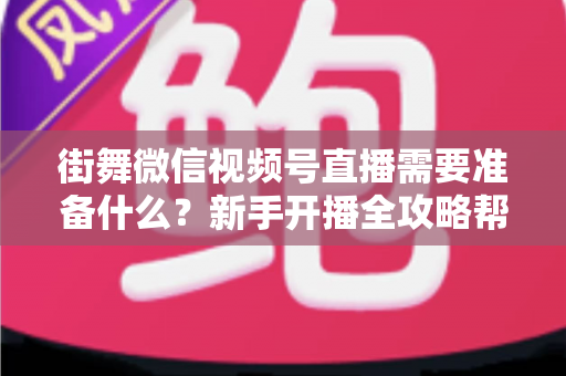 街舞微信视频号直播需要准备什么?新手开播全攻略帮你一次搞定 街舞微信视频号直播需要准备什么?新手开播全攻略帮你一次搞定