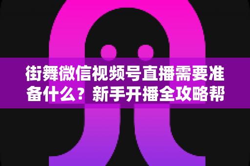 街舞微信视频号直播需要准备什么?新手开播全攻略帮你一次搞定 街舞微信视频号直播需要准备什么?新手开播全攻略帮你一次搞定