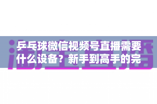 乒乓球微信视频号直播需要什么设备?新手到高手的完整设备清单与搭建攻略 乒乓球微信视频号直播需要什么设备?新手到高手的完整设备清单与搭建攻略