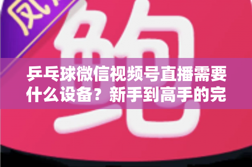 乒乓球微信视频号直播需要什么设备?新手到高手的完整设备清单与搭建攻略 乒乓球微信视频号直播需要什么设备?新手到高手的完整设备清单与搭建攻略