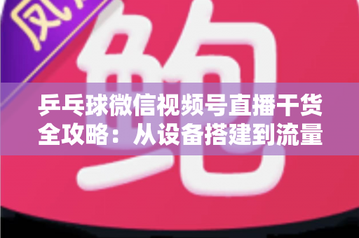 乒乓球微信视频号直播干货全攻略：从设备搭建到流量变现的实战指南