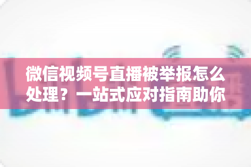微信视频号直播被举报怎么处理?一站式应对指南助你快速恢复直播 微信视频号直播被举报怎么处理?一站式应对指南助你快速恢复直播