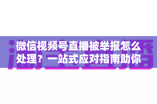 微信视频号直播被举报怎么处理?一站式应对指南助你快速恢复直播 微信视频号直播被举报怎么处理?一站式应对指南助你快速恢复直播