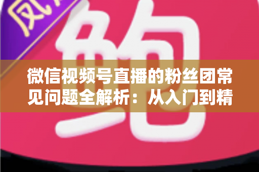微信视频号直播的粉丝团常见问题全解析：从入门到精通的粉丝团运营实用指南