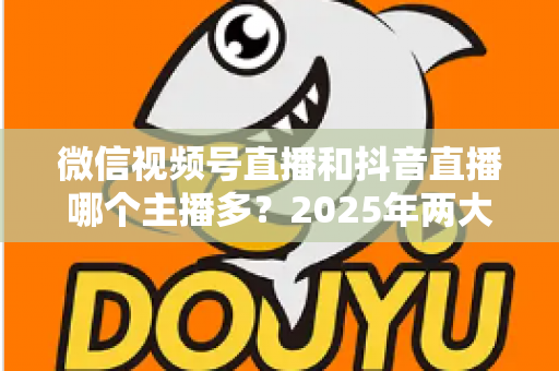 微信视频号直播和抖音直播哪个主播多？2025年两大直播平台主播数量与生态深度对比解析