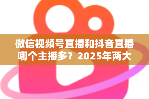 微信视频号直播和抖音直播哪个主播多？2025年两大直播平台主播数量与生态深度对比解析