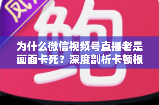 为什么微信视频号直播老是画面卡死?深度剖析卡顿根源与高效解决指南 为什么微信视频号直播老是画面卡死?深度剖析卡顿根源与高效解决指南