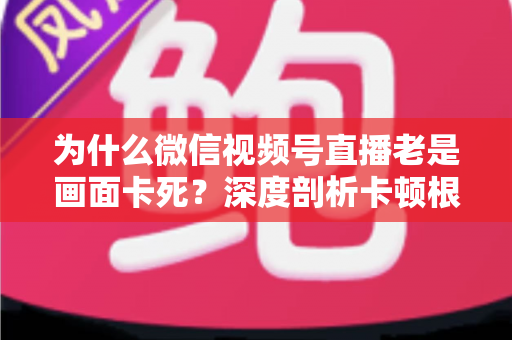 为什么微信视频号直播老是画面卡死?深度剖析卡顿根源与高效解决指南 为什么微信视频号直播老是画面卡死?深度剖析卡顿根源与高效解决指南
