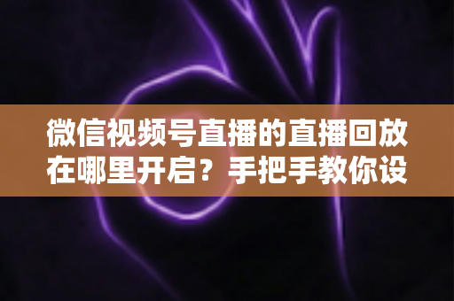 微信视频号直播的直播回放在哪里开启？手把手教你设置回放并高效管理直播内容