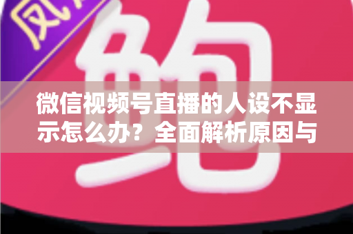 微信视频号直播的人设不显示怎么办？全面解析原因与实用解决方法指南