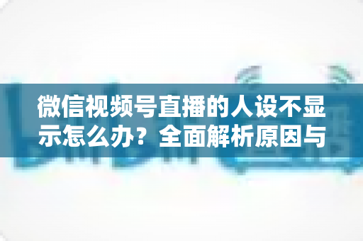 微信视频号直播的人设不显示怎么办？全面解析原因与实用解决方法指南