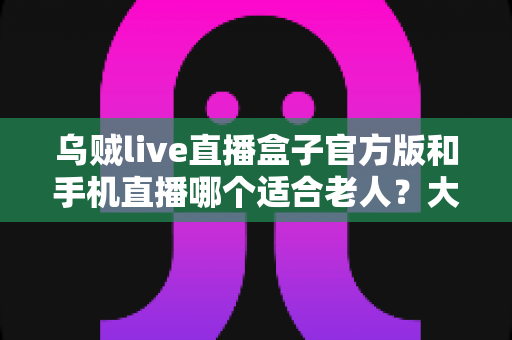 乌贼live直播盒子官方版和手机直播哪个适合老人？大屏舒适与便携灵活全对比，帮爸妈选对看直播的理想设备