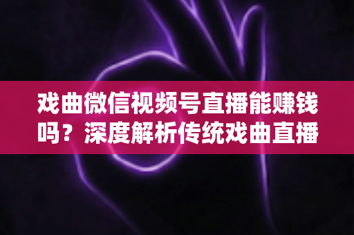 戏曲微信视频号直播能赚钱吗？深度解析传统戏曲直播的变现机遇与实操路径