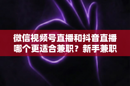 微信视频号直播和抖音直播哪个更适合兼职？新手兼职主播平台选择深度测评与实战指南