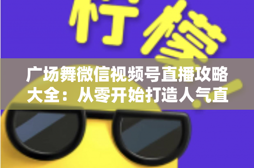 广场舞微信视频号直播攻略大全:从零开始打造人气直播间的新手实战指南 广场舞微信视频号直播攻略大全:从零开始打造人气直播间的新手实战指南