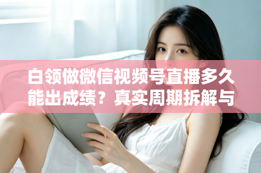 白领做微信视频号直播多久能出成绩?真实周期拆解与提速实操指南 白领做微信视频号直播多久能出成绩?真实周期拆解与提速实操指南