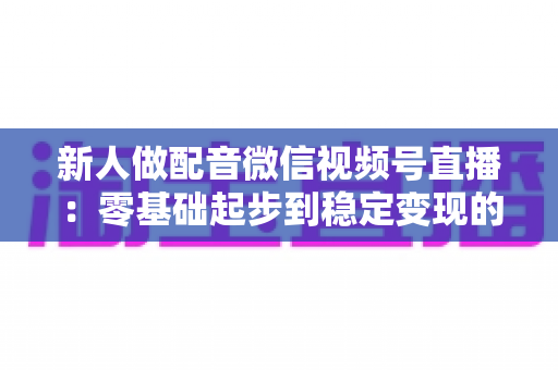 新人做配音微信视频号直播：零基础起步到稳定变现的全流程实战指南