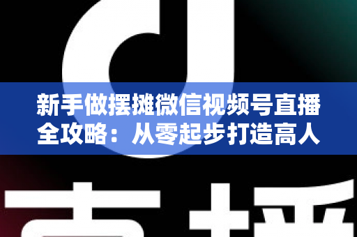 新手做摆摊微信视频号直播全攻略:从零起步打造高人气地摊直播间的实战指南 新手做摆摊微信视频号直播全攻略:从零起步打造高人气地摊直播间的实战指南