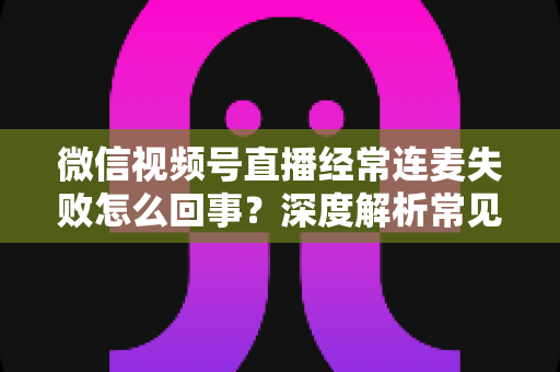 微信视频号直播经常连麦失败怎么回事？深度解析常见原因与实用解决方法