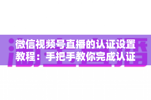 微信视频号直播的认证设置教程:手把手教你完成认证,快速解锁直播全部权益 微信视频号直播的认证设置教程:手把手教你完成认证,快速解锁直播全部权益