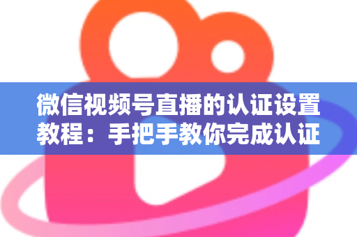 微信视频号直播的认证设置教程：手把手教你完成认证，快速解锁直播全部权益