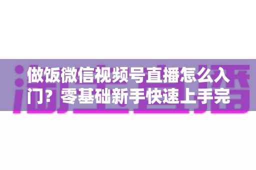 做饭微信视频号直播怎么入门？零基础新手快速上手完整攻略