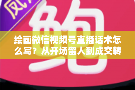 绘画微信视频号直播话术怎么写?从开场留人到成交转化的全流程话术指南与实战模板 绘画微信视频号直播话术怎么写?从开场留人到成交转化的全流程话术指南与实战模板