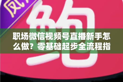 职场微信视频号直播新手怎么做？零基础起步全流程指南与实用技巧详解