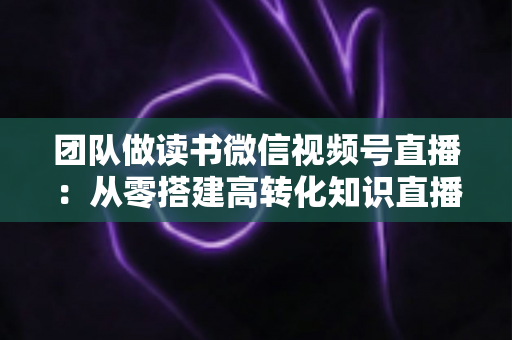 团队做读书微信视频号直播:从零搭建高转化知识直播间的完整实战指南 团队做读书微信视频号直播:从零搭建高转化知识直播间的完整实战指南