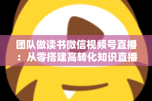 团队做读书微信视频号直播:从零搭建高转化知识直播间的完整实战指南 团队做读书微信视频号直播:从零搭建高转化知识直播间的完整实战指南